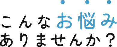 こんなお悩み ありませんか？